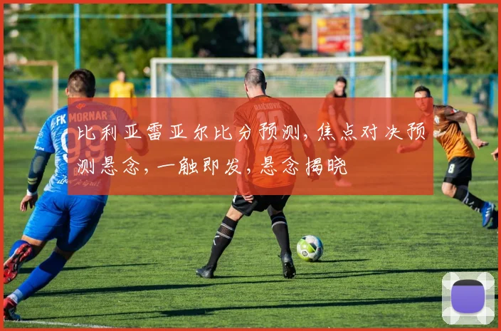 比利亚雷亚尔比分预测,焦点对决预测悬念,一触即发,悬念揭晓